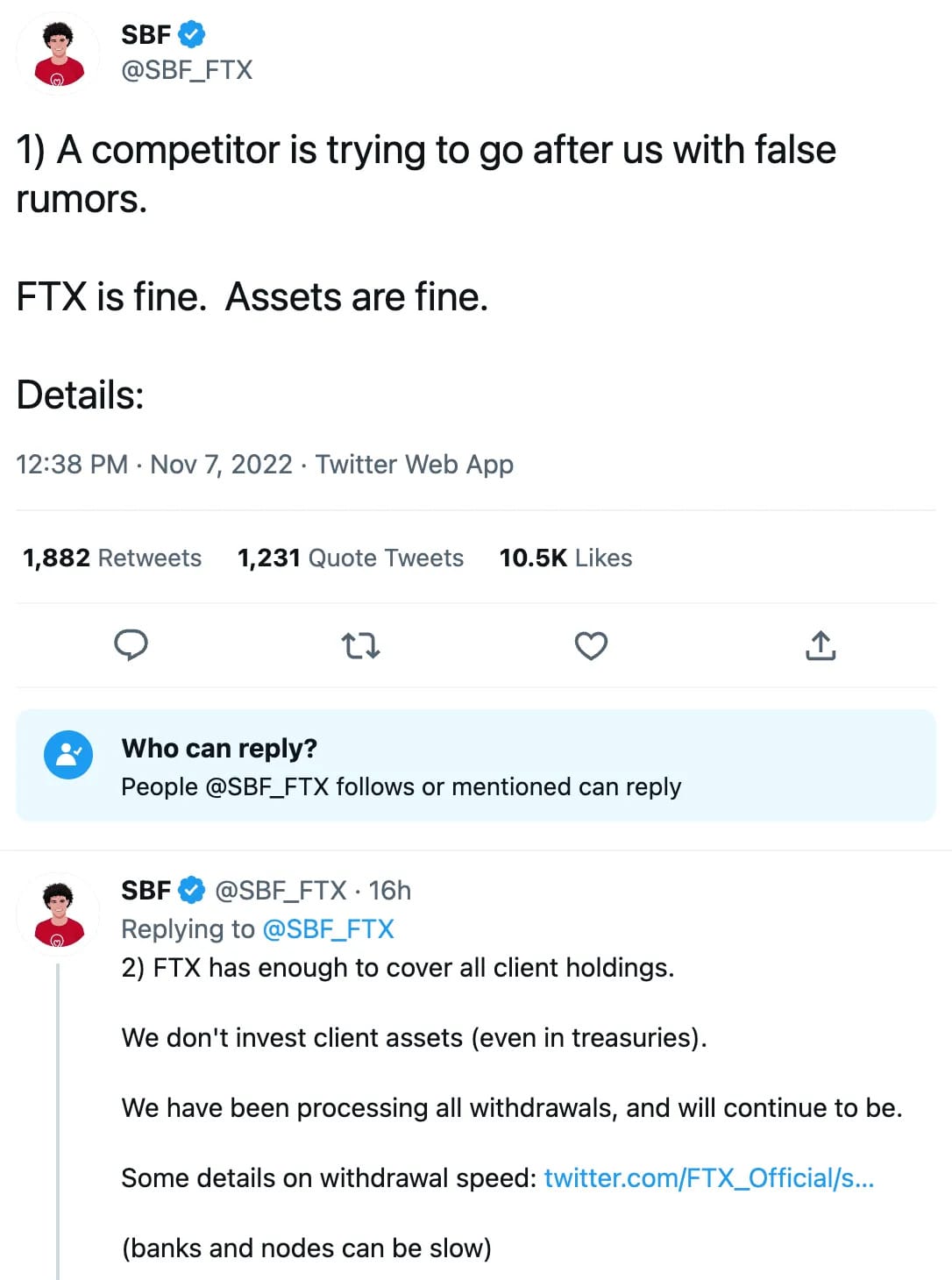 Two tweets by SBF: 1) A competitor is trying to go after us with false rumors.  FTX is fine.  Assets are fine.  Details:  2) FTX has enough to cover all client holdings.  We don't invest client assets (even in treasuries).  We have been processing all withdrawals, and will continue to be.  Some details on withdrawal speed: https://twitter.com/FTX_Official/status/1589510760107216896  (banks and nodes can be slow)