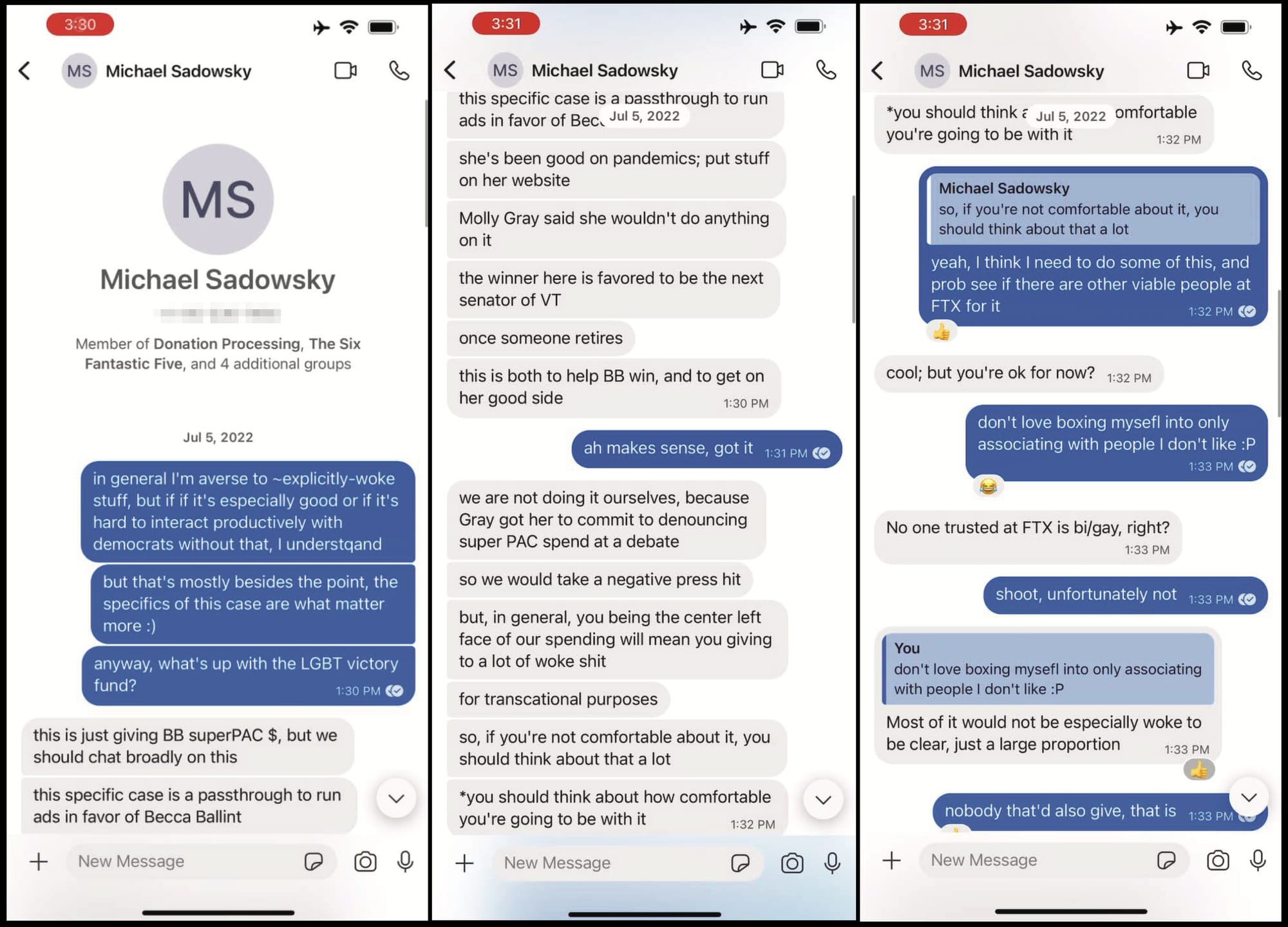 Signal chat with Michael Sadowsky Member of Donation Processing, The Six Fantastic Five, and 4 additional groups Jul 5, 2022  Nishad Singh: in general I'm averse to ~explicitly-woke stuff, but if if it's especially good or if it's hard to interact productively with democrats without that, I understqand but that's mostly besides the point, the specifics of this case are what matter more :) anyway, what's up with the LGBT victory fund?  1:30 PM Michael Sadowsky: this is just giving BB superPAC $, but we should chat broadly on this this specific case is a passthrough to run ads in favor of Becca Ballint  MS: she's been good on pandemics; put stuff on her website Molly Gray said she wouldn't do anything on it the winner here is favored to be the next senator of VT once someone retires this is both to help BB win, and to get on her good side  NS: ah makes sense, got it  MS:we are not doing it ourselves, because Gray got her to commit to denouncing super PAC spend at a debate so we would take a negative press hit but, in general, you being the center left face of our spending will mean you giving to a lot of woke shit for transcational purposes so, if you're not comfortable about it, you should think about that a lot *you should think about how comfortable you're going to be with it  Quoted message by MS: so, if you're not comfortable about it, you should think about that a lot NS: yeah, I think I need to do some of this, and prob see if there are other viable people at FTX for it  MS: cool; but you're ok for now?  NS: don't love boxing mysefl into only associating with people I don't like :P  MS: No one trusted at FTX is bi/gay, right?  NS: shoot, unfortunately not  Quoted message by NS: don't love boxing mysefl into only associating with people I don't like :P MS: Most of it would not be especially woke to be clear, just a large proportion  NS: nobody that'd also give, that is