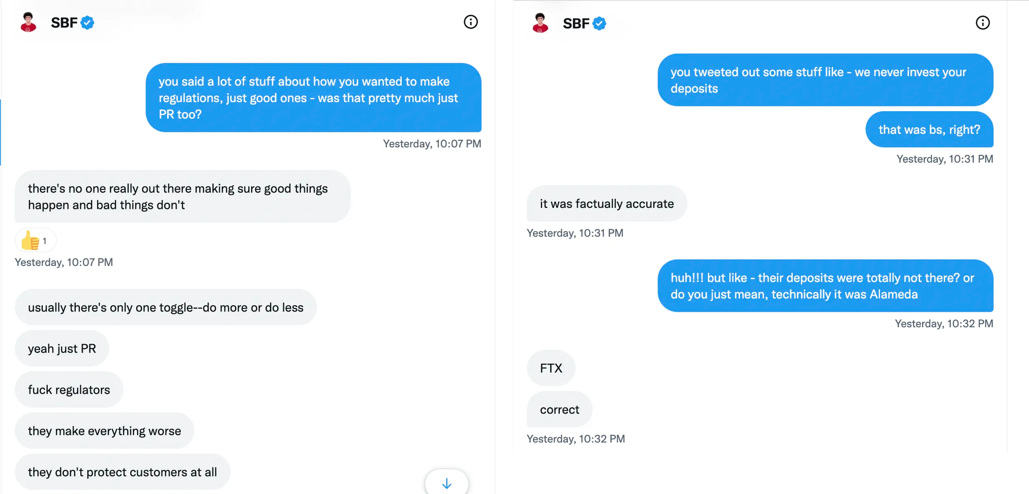 Two screenshots of Twitter DMs, side by side: Kelsey Piper: you said a lot of stuff about how you wanted to make regulations, just good ones - was that pretty much just PR too? Sam Bankman-Fried: there's no one really out there making sure good things happen and bad things don't; usually there's only one toggle—do more or do less. yeah just PR; fuck regulators; they make everything worse; they don't protect customers at all.   Kelsey Piper: you tweeted out some stuff like - we never invest your deposits. that was bs, right? Sam Bankman-Fried: it was factually accurate Kelsey Piper: huh!!! but like - their deposits were totally not there? or do you just mean, technically it was Alameda Sam Bankman-Fried: FTX. correct  