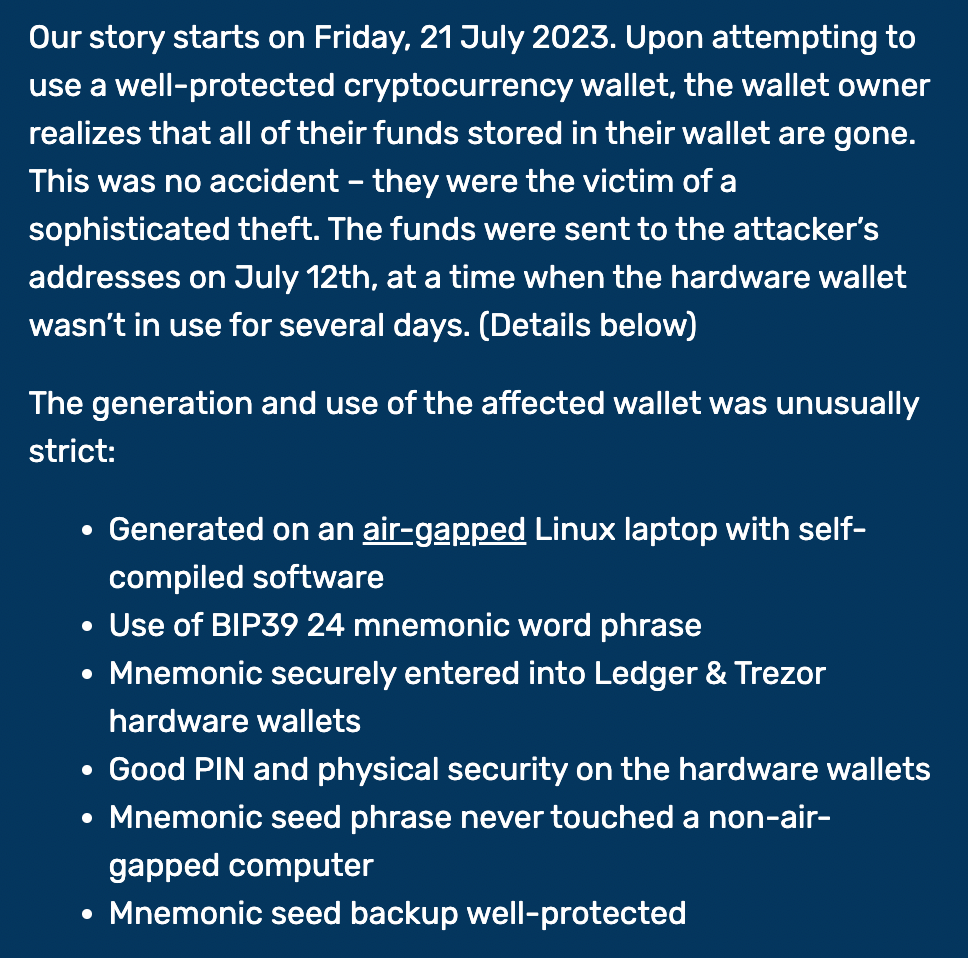 Our story starts on Friday, 21 July 2023. Upon attempting to use a well-protected cryptocurrency wallet, the wallet owner realizes that all of their funds stored in their wallet are gone. This was no accident – they were the victim of a sophisticated theft. The funds were sent to the attacker's addresses on July 12th, at a time when the hardware wallet wasn't in use for several days. (Details below)  The generation and use of the affected wallet was unusually strict:  Generated on an air-gapped Linux laptop with self-compiled software Use of BIP39 24 mnemonic word phrase Mnemonic securely entered into Ledger & Trezor hardware wallets Good PIN and physical security on the hardware wallets Mnemonic seed phrase never touched a non-air-gapped computer Mnemonic seed backup well-protected