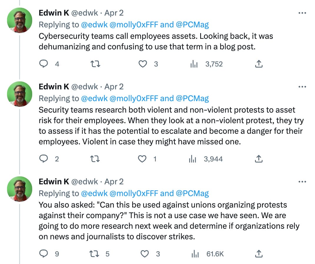  Edwin K @edwk · Apr 2 Replying to  @edwk   @molly0xFFF  and  @PCMag Cybersecurity teams call employees assets. Looking back, it was dehumanizing and confusing to use that term in a blog post. Edwin K @edwk · Apr 2 Replying to  @edwk   @molly0xFFF  and  @PCMag Security teams research both violent and non-violent protests to asset risk for their employees. When they look at a non-violent protest, they try to assess if it has the potential to escalate and become a danger for their employees. Violent in case they might have missed one. Edwin K @edwk · Apr 2 Replying to  @edwk   @molly0xFFF  and  @PCMag You also asked: "Can this be used against unions organizing protests against their company?" This is not a use case we have seen. We are going to do more research next week and determine if organizations rely on news and journalists to discover strikes.