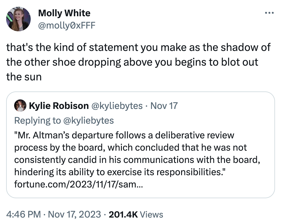  Molly White @molly0xFFF that's the kind of statement you make as the shadow of the other shoe dropping above you begins to blot out the sun Quote Kylie Robison @kyliebytes · Nov 17 Replying to @kyliebytes "Mr. Altman's departure follows a deliberative review process by the board, which concluded that he was not consistently candid in his communications with the board, hindering its ability to exercise its responsibilities." https://fortune.com/2023/11/17/sam-altman-out-as-openai-ceo/
