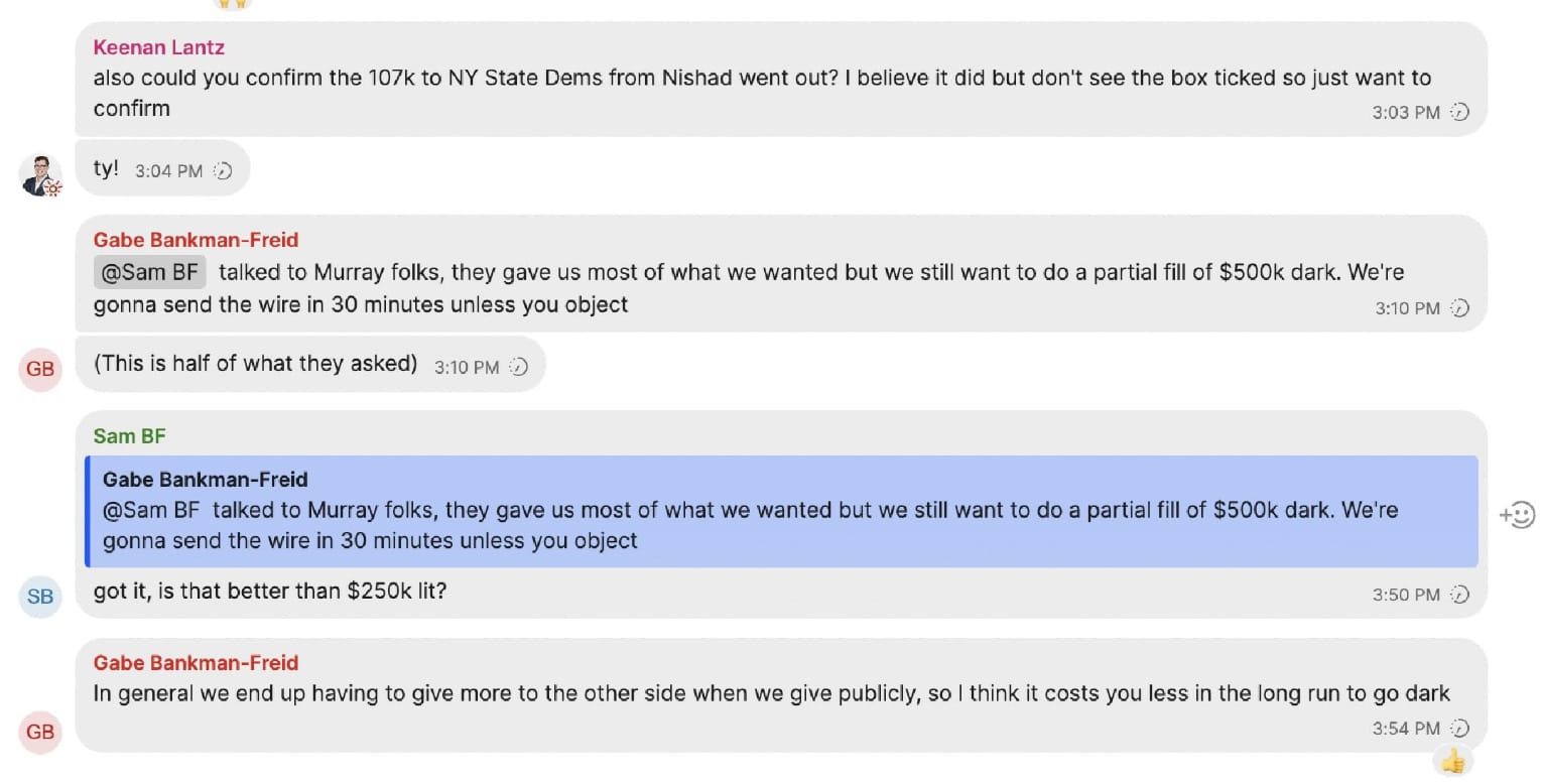 Keenan Lantz also could you confirm the 107k to NY State Dems from Nishad went out? I believe it did but don't see the box ticked so just want to confirm ty!  Gabe Bankman-Freid @Sam BF talked to Murray folks, they gave us most of what we wanted but we still want to do a partial fill of $500k dark. We're gonna send the wire in 30 minutes unless you object (This is half of what they asked)  Sam BF got it, is that better than $250k lit?  Gabe Bankman-Freid In general we end up having to give more to the other side when we give publicly, so I think it costs you less in the long run to go dark