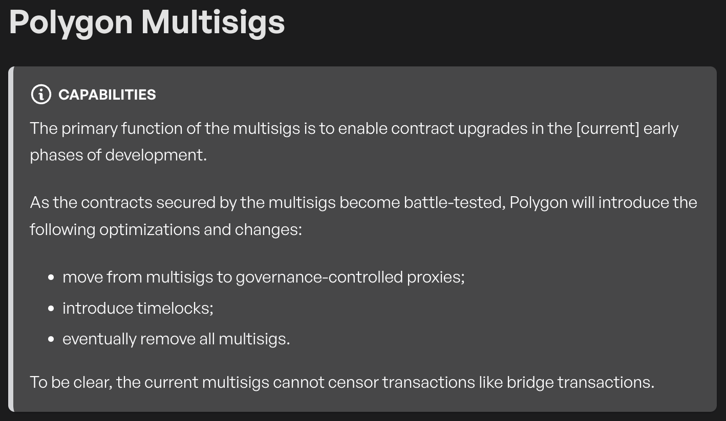 Polygon Multisigs CAPABILITIES The primary function of the multisigs is to enable contract upgrades in the [current] early phases of development.  As the contracts secured by the multisigs become battle-tested, Polygon will introduce the following optimizations and changes:  move from multisigs to governance-controlled proxies; introduce timelocks; eventually remove all multisigs. To be clear, the current multisigs cannot censor transactions like bridge transactions.
