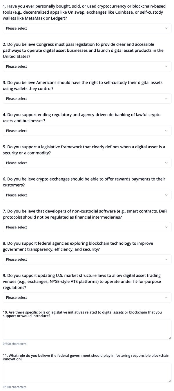 Questions 1. Have you ever personally bought, sold, or used cryptocurrency or blockchain-based tools (e.g., decentralized apps like Uniswap, exchanges like Coinbase, or self-custody wallets like MetaMask or Ledger)? Please select 2. Do you believe Congress must pass legislation to provide clear and accessible pathways to operate digital asset businesses and launch digital asset products in the United States? Please select 3. Do you believe Americans should have the right to self-custody their digital assets using wallets they control? Please select 4. Do you support ending regulatory and agency-driven de-banking of lawful crypto users and businesses? Please select 5. Do you support a legislative framework that clearly defines when a digital asset is a security or a commodity? Please select 6. Do you believe crypto exchanges should be able to offer rewards payments to their customers? Please select 7. Do you believe that developers of non-custodial software (e.g., smart contracts, DeFi protocols) should not be regulated as financial intermediaries? Please select 8. Do you support federal agencies exploring blockchain technology to improve government transparency, efficiency, and security? Please select 9. Do you support updating U.S. market structure laws to allow digital asset trading venues (e.g., exchanges, NYSE-style ATS platforms) to operate under fit-for-purpose regulations? Please select 10. Are there specific bills or legislative initiatives related to digital assets or blockchain that you support or would introduce? 0/500 characters 11. What role do you believe the federal government should play in fostering responsible blockchain innovation? 0/500 characters Submit